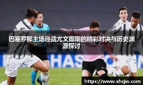 巴塞罗那主场迎战尤文图斯的精彩对决与历史渊源探讨